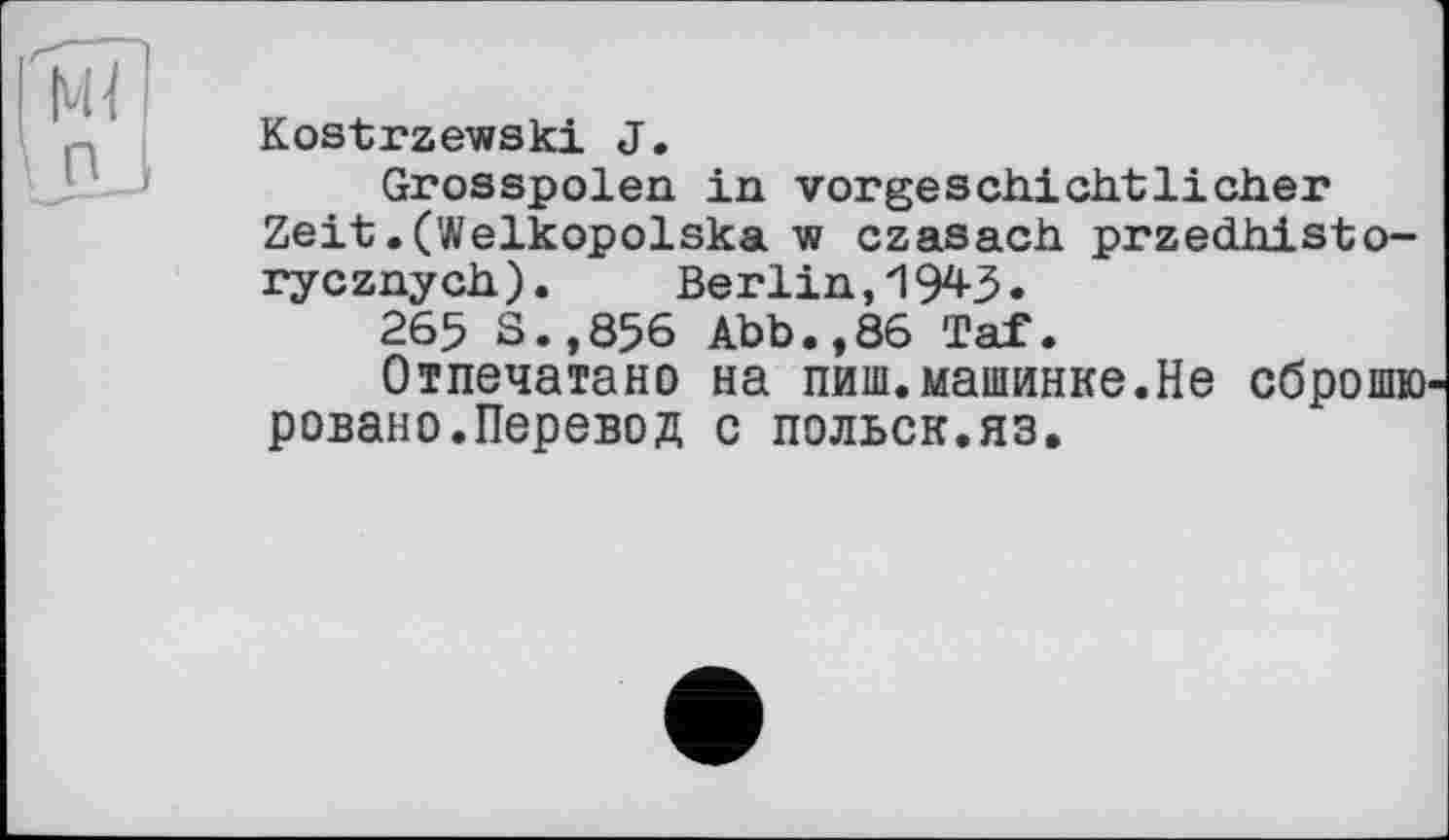 ﻿Kostrzewski J.
Grosspolen in vorgeschichtlicher Zeit.(Welkopolska w czasach przedhisto-rycznych). Berlin, 194-3.
265 S.,856 Abb.,86 Taf.
Отпечатано на пиш.машинке.Не сброшю ровано.Перевод с польск.яз.